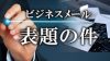 「表題の件」をビジネスメールで書く時の使い方ポイント４